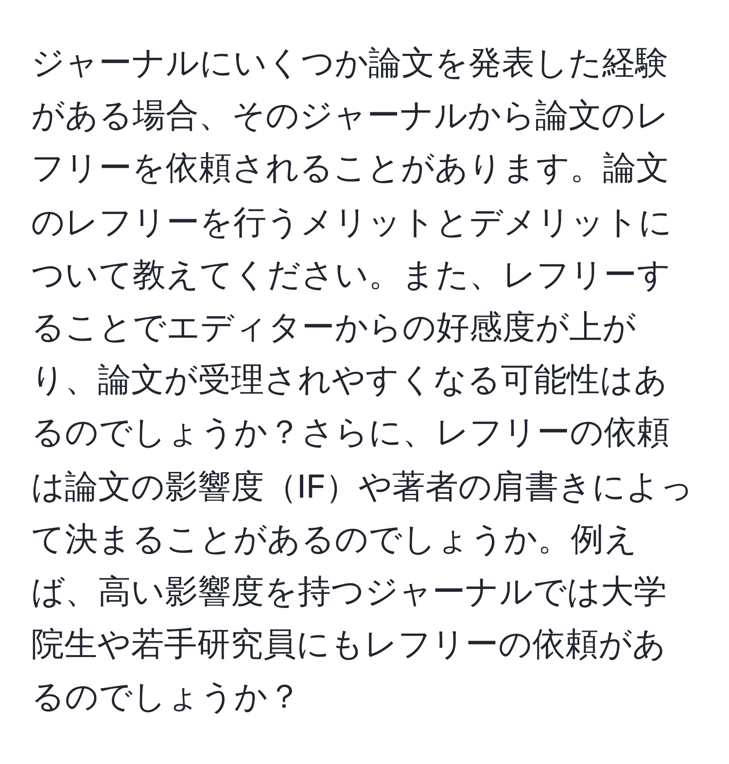 ジャーナルにいくつか論文を発表した経験がある場合、そのジャーナルから論文のレフリーを依頼されることがあります。論文のレフリーを行うメリットとデメリットについて教えてください。また、レフリーすることでエディターからの好感度が上がり、論文が受理されやすくなる可能性はあるのでしょうか？さらに、レフリーの依頼は論文の影響度IFや著者の肩書きによって決まることがあるのでしょうか。例えば、高い影響度を持つジャーナルでは大学院生や若手研究員にもレフリーの依頼があるのでしょうか？