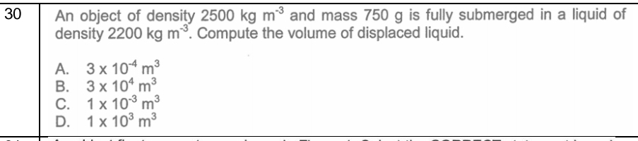 An object of density 2500kgm^(-3) and mass 750 g is fully submerged in a liquid of
density 2200kgm^(-3). Compute the volume of displaced liquid.
A. 3* 10^(-4)m^3
B. 3* 10^4m^3
C. 1* 10^(-3)m^3
D. 1* 10^3m^3