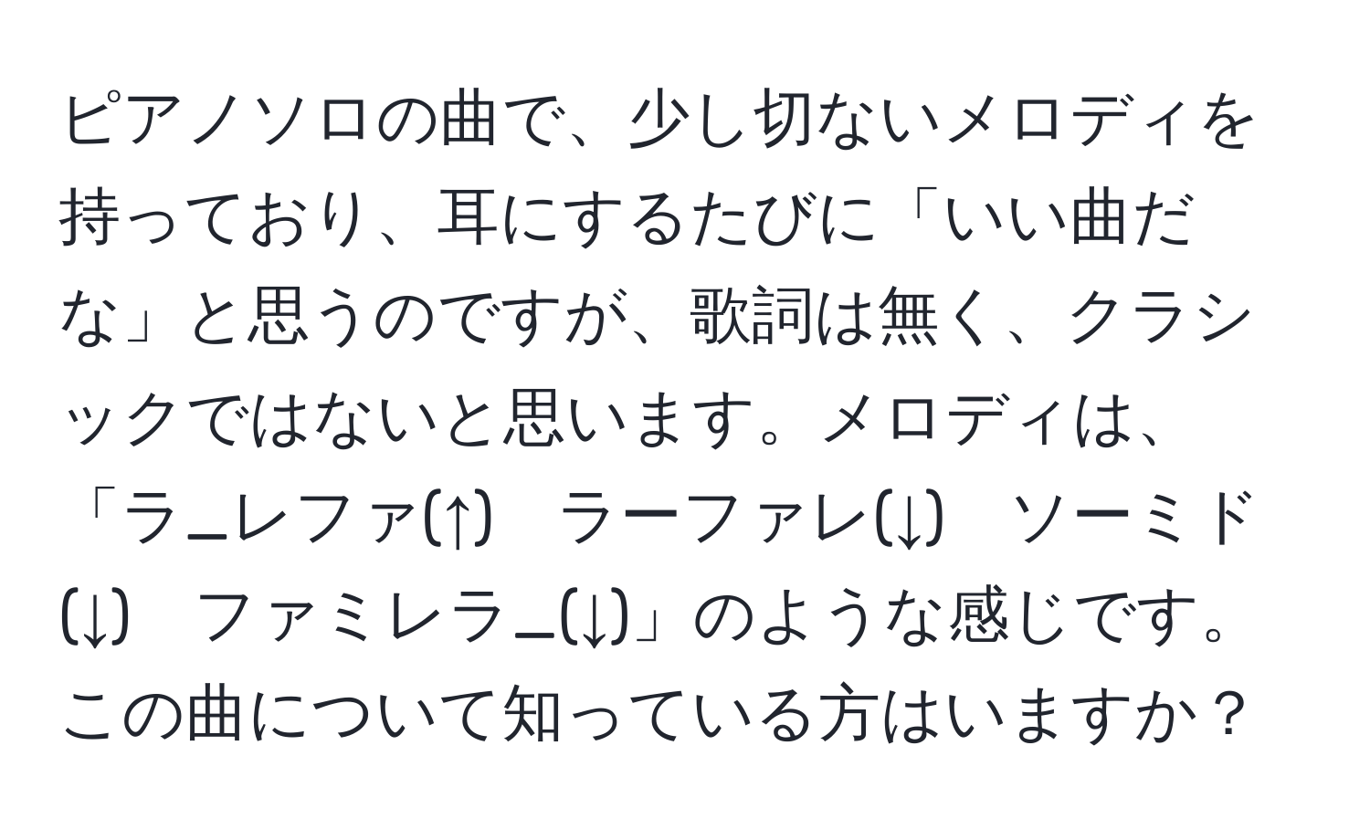 ピアノソロの曲で、少し切ないメロディを持っており、耳にするたびに「いい曲だな」と思うのですが、歌詞は無く、クラシックではないと思います。メロディは、「ラ_レファ(↑)　ラーファレ(↓)　ソーミド(↓)　ファミレラ_(↓)」のような感じです。この曲について知っている方はいますか？