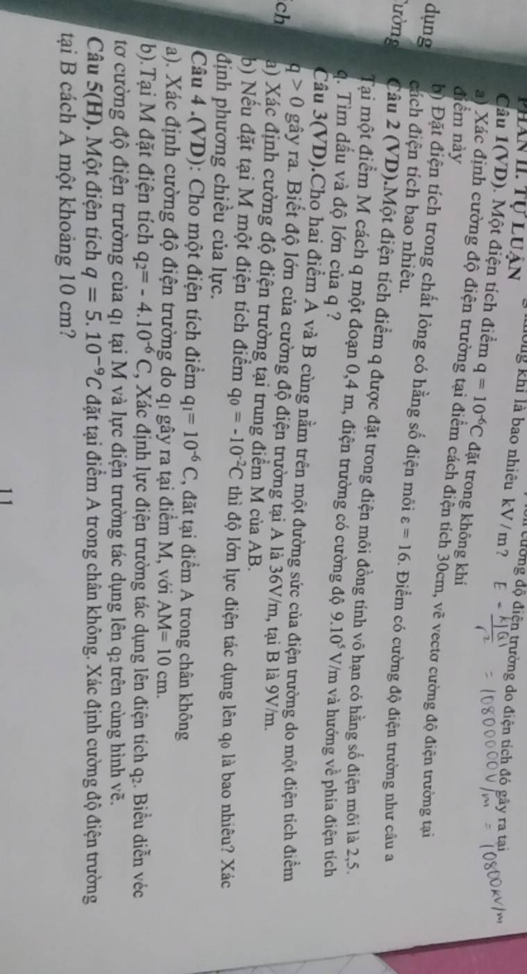 Phan II. Tự luận Thông khi là bao nhiệu kV/m ?
Ul cường độ điện trường do điện tích đó gãy ra tạai
Câu 1(VD). Một điện tích điểm q=10^(-6)C đặt trong không khi
điểm này
a) Xác định cường độ điện trường tại điểm cách điện tích 30cm, vẽ vectơ cường độ điện trường tại
dụng đách điện tích bao nhiệu.
b) Đặt điện tích trong chất lỏng có hằng số điện môi varepsilon =16. Điểm có cường độ điện trường như câu a
ường Câu 2 (VD).Một điện tích điểm q được đặt trong điện môi đồng tính vô hạn có hằng số điện môi là 2,5.
Tại một điểm M cách q một đoạn 0,4 m, điện trường có cường độ
q. Tìm đấu và độ lớn của q ? 9.10^5 V/m và hướng về phía điện tích
Câu 3(VD).Cho hai điểm A và B cùng nằm trên một đường sức của điện trường do một điện tích điểm
q>0 gây ra. Biết độ lớn của cường độ điện trường tại A là 36V/m, tại B là 9V/m.
ch a) Xác định cường độ điện trường tại trung điểm M của AB.
b) Nếu đặt tại M một điện tích điểm q_0=-10^(-2)C thì độ lớn lực điện tác dụng lên qọ là bao nhiêu? Xác
định phương chiều của lực.
Câu 4 .(VD): Cho một điện tích điểm q_1=10^(-6)C , đặt tại điểm A trong chân không
a). Xác định cường độ điện trường do qi gây ra tại điểm M, với AM=10cm.
b).Tại M đặt điện tích q_2=-4.10^(-6)C *, Xác định lực điện trường tác dụng lên điện tích q_2. Biểu diễn véc
tơ cường độ điện trường của q1 tại M và lực điện trường tác dụng lên q₂ trên cùng hình vẽ.
Câu 5(H). Một điện tích q=5.10^(-9)C đặt tại điểm A trong chân không. Xác định cường độ điện trường
tại B cách A một khoảng 10 cm?