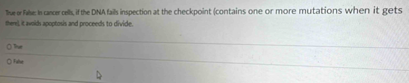 True or False: In cancer cells, if the DNA fails inspection at the checkpoint (contains one or more mutations when it gets
there)), it avoids apoptosis and proceeds to divide.
True
Fahe