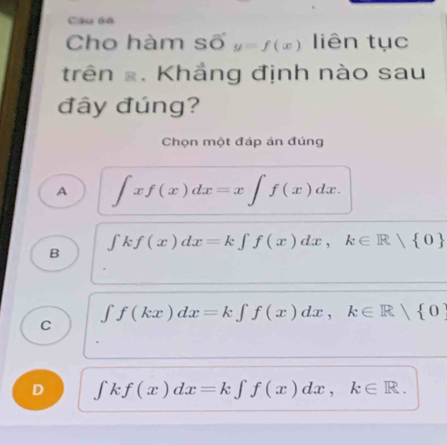 Câu 6ó
Cho hàm số y=f(x) liên tục
trên x. Khẳng định nào sau
đây đúng?
Chọn một đáp án đúng
A ∈t xf(x)dx=x∈t f(x)dx.
B ʃk. f(x)dx=k∈t f(x)dx, k∈ R/ 0
∈t f(kx)dx=k∈t f(x)dx, k∈ R/ 0
C
D ∈tlimits kf(x)dx=k∈tlimits f(x)dx, k∈ R.