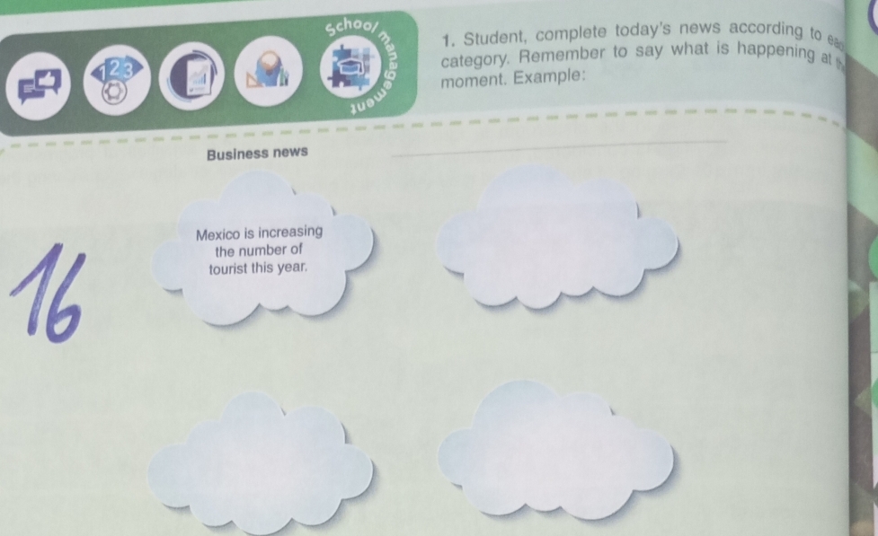 School 
1. Student, complete today's news according to ea 
category. Remember to say what is happening at 
moment. Example: 
Business news 
_ 
Mexico is increasing 
the number of 
tourist this year.