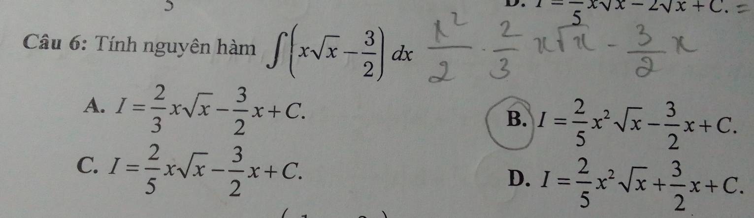 -frac 5xsqrt(x)-2sqrt(x)+C. 
Câu 6: Tính nguyên hàm ∈t (xsqrt(x)- 3/2 )dx
A. I= 2/3 xsqrt(x)- 3/2 x+C.
B. I= 2/5 x^2sqrt(x)- 3/2 x+C.
C. I= 2/5 xsqrt(x)- 3/2 x+C.
D. I= 2/5 x^2sqrt(x)+ 3/2 x+C.