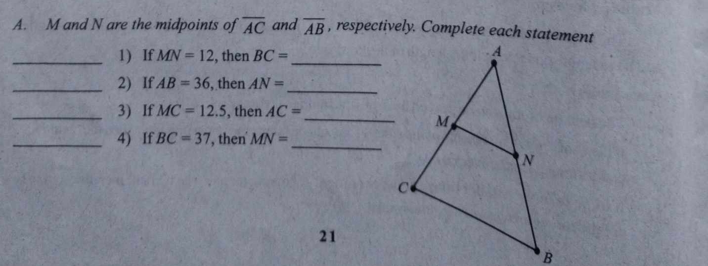 M and N are the midpoints of overline AC and overline AB , respectively. Complete each statement 
_1) If MN=12 , then BC= _ 
_2) If AB=36 , then AN= _ 
_3) If MC=12.5 , then AC= _ 
_4) If BC=37 ', then' MN=
_ 
21