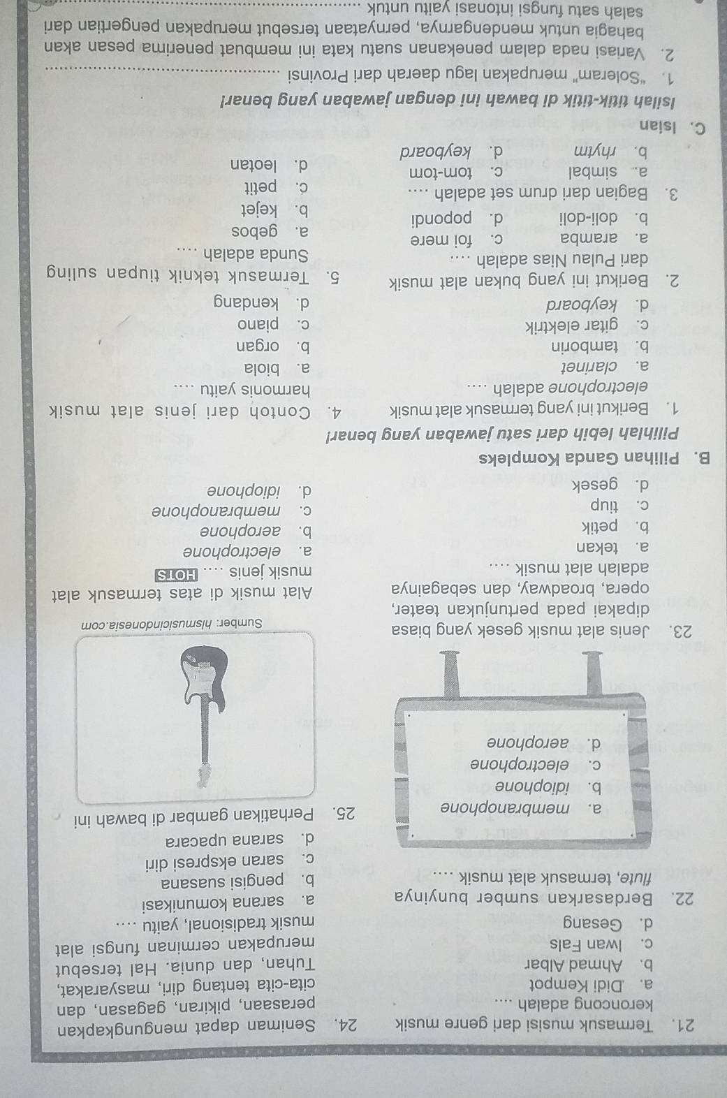 Termasuk musisi dari genre musik 24. Seniman dapat mengungkapkan
keroncong adalah .... perasaan, pikiran, gagasan, dan
a. .Didi Kempot cita-cita tentang diri, masyarakat,
b. Ahmad Albar Tuhan, dan dunia. Hal tersebut
c. Iwan Fals merupakan cerminan fungsi alat
d. Gesang musik tradisional, yaitu ....
22. Berdasarkan sumber bunyinya a. sarana komunikasi
flute, termasuk alat musik .. b. pengisi suasana
c. saran ekspresi diri
d. sarana upacara
a. membranophone 25. Perhatikan gambar di bawah ini
b. idiophone
c. electrophone
d. aerophone
23. Jenis alat musik gesek yang biasa
Sumber: hlsmusicindonesia.com
dipakai pada pertunjukan teater,
opera, broadway, dan sebagainya Alat musik di atas termasuk alat
adalah alat musik .... musik jenis .... HOTS
a. tekan a. electrophone
b. petik b. aerophone
c. tiup c. membranophone
d. gesek d. idiophone
B. Pilihan Ganda Kompleks
Pilihlah lebih dari satu jawaban yang benar!
1. Berikut ini yang termasuk alat musik 4. Contoh dari jenis alat musik
electrophone adalah ... harmonis yaitu ....
a. clarinet a. biola
b. tamborin b. organ
c. gitar elektrik c. piano
d. keyboard d. kendang
2. Berikut ini yang bukan alat musik 5. Termasuk teknik tiupan suling
dari Pulau Nias adalah .... Sunda adalah ....
a. aramba c. foi mere
a. gebos
b. doli-doli d. popondi
b. kejet
3. Bagian dari drum set adalah … c. petit
a. simbal c. tom-tom d. leotan
b. rhytm d. keyboard
C. Isian
Isilah titik-titik di bawah ini dengan jawaban yang benar!
1. “Soleram” merupakan lagu daerah dari Provinsi_
2. Variasi nada dalam penekanan suatu kata ini membuat penerima pesan akan
bahagia untuk mendengarnya, pernyataan tersebut merupakan pengertian dari
salah satu fungsi intonasi vaitu untuk_