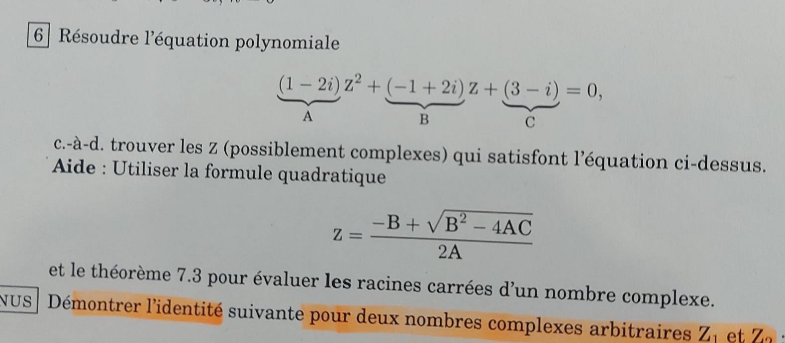 6] Résoudre l'équation polynomiale
(1-2i)z^2+(-1+2i)z+(3-i)=0, 
A 
B 
C 
c.-à-d. trouver les Z (possiblement complexes) qui satisfont l’équation ci-dessus. 
Aide : Utiliser la formule quadratique
z= (-B+sqrt(B^2-4AC))/2A 
et le théorème 7.3 pour évaluer les racines carrées d'un nombre complexe. 
NUS | Démontrer l'identité suivante pour deux nombres complexes arbitraires Z_1 et Z