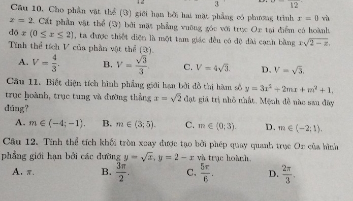 12
3 12 
Câu 10. Cho phần vật thể (Y) giới hạn bởi hai mặt phẳng có phương trình x=0 và
x=2 Cất phần vật thể (S) bởi mặt phẳng vuỡng góc với trục Ox tại điểm có hoành
độ x(0≤ x≤ 2) , ta được thiết diện là một tam giác đều có độ dài cạnh bằng xsqrt(2-x). 
Tính thể tích V của phần vật thể (S).
A. V= 4/3 . B. V= sqrt(3)/3 . C. V=4sqrt(3). D. V=sqrt(3). 
Câu 11. Biết diện tích hình phẳng giới hạn bởi đồ thị hàm số y=3x^2+2mx+m^2+1, 
trục hoành, trục tung và đường thắng x=sqrt(2) đạt giá trị nhỏ nhất. Mệnh đề nào sau đây
dúng?
A. m∈ (-4;-1). B. m∈ (3;5). C. m∈ (0;3). D. m∈ (-2;1). 
Câu 12. Tính thể tích khối tròn xoay được tạo bởi phép quay quanh trục Ox của hình
phẳng giới hạn bởi các đường y=sqrt(x), y=2-x và trục hoành.
A. π. B.  3π /2 . C.  5π /6 . D.  2π /3 .