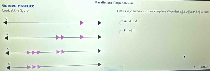 Parallel and Perpendicular
Guided Practice
Look at the figure. Lines a, b, c, and dare in the same plane. Given that aparallel b, bparallel c, and cparallel d, then
a
A. a⊥ d.
B. a||d. 
b
C
d
( 15 of 17
Submit