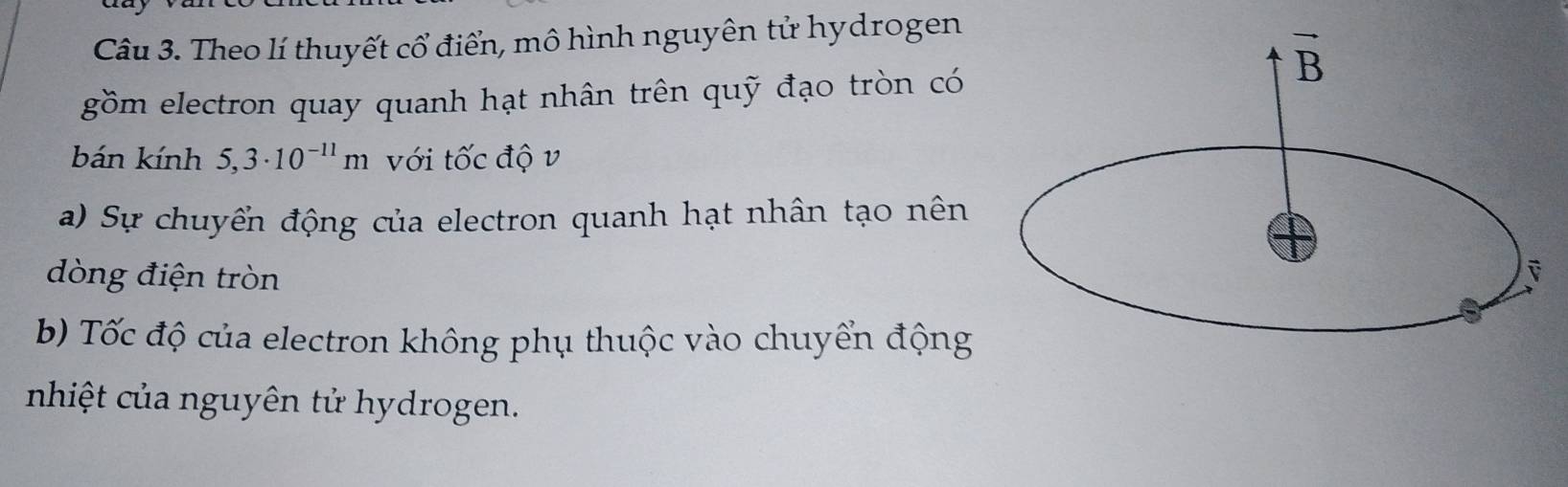 Theo lí thuyết cổ điển, mô hình nguyên tử hydrogen
gồm electron quay quanh hạt nhân trên quỹ đạo tròn có
bán kính 5,3· 10^(-11)m với tốc độ v
a) Sự chuyển động của electron quanh hạt nhân tạo nên
dòng điện tròn
b) Tốc độ của electron không phụ thuộc vào chuyển động
nhiệt của nguyên tử hydrogen.