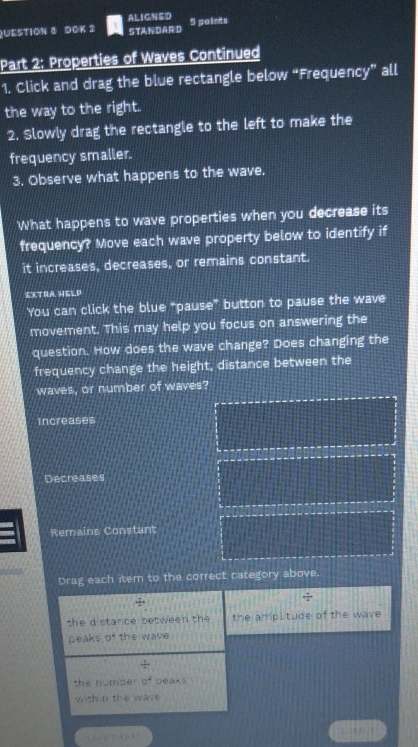 ALIGNED
QUESTION ③ DOK 2 STANDARED 5 points
Part 2: Properties of Waves Continued
1. Click and drag the blue rectangle below “Frequency” all
the way to the right.
2. Slowly drag the rectangle to the left to make the
frequency smaller.
3. Observe what happens to the wave.
What happens to wave properties when you decrease its
frequency? Move each wave property below to identify if
it increases, decreases, or remains constant.
EXTRA HELD
You can click the blue “pause” button to pause the wave
movement. This may help you focus on answering the
question. How does the wave change? Does changing the
frequency change the height, distance between the
waves, or number of waves?
Increases
Decreases
Remains Constant
Drag each item to the correct category above.
+ 1/4 =
she d stance between the the ampi tude of the wave 
peaks of the wave
 25/7 
the number o^4 Deaks
with n the wave
C○ 4 A 0 =