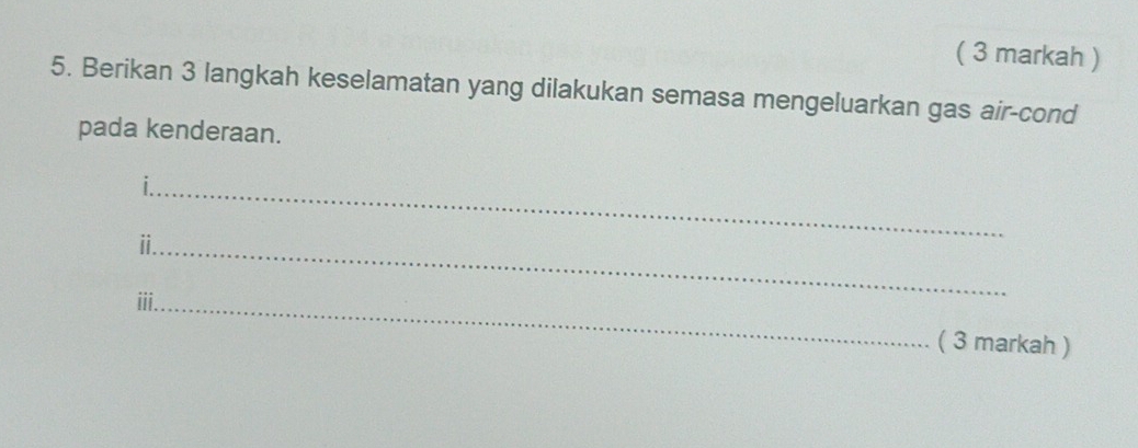 ( 3 markah ) 
5. Berikan 3 langkah keselamatan yang dilakukan semasa mengeluarkan gas air-cond 
pada kenderaan. 
_ 
_i 
ii._ 
( 3 markah )