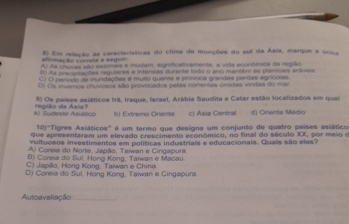 Em relação às características do clima de monções do sul da Ásia, marque a única
afirmação correta a seguir:
A) As chuvas são sazonais e mudam, significativamente, a vida econômica da região
B) As precipitações regulares e intensas durante todo o ano mantêm as planícies aráveis,
C) O período de inundações é muito quente e provoca grandes perdas agrícolas.
D) Os invemos chuvosos são provocados pelas correntes úmidas vindas do mar
9) Os países asiáticos Irã, Iraque, Israel, Arábia Saudita e Catar estão localizados em qual
região da Ásia?
a) Sudeste Asiático b) Extremo Oriente c) Ásia Central d) Oriente Médio
10)^circ  "Tigres Asiáticos" é um termo que designa um conjunto de quatro países asiático
que apresentaram um elevado crescimento econômico, no final do século XX, por meio de
vultuosos investimentos em políticas industriais e educacionais. Quais são eles?
A) Coreia do Norte, Japão, Taiwan e Cingapura.
B) Coreia do Sul, Hong Kong, Taiwan e Macau.
C) Japão, Hong Kong, Taiwan e China.
D) Coreia do Sul, Hong Kong, Taiwan e Cingapura.
Autoavaliação:_