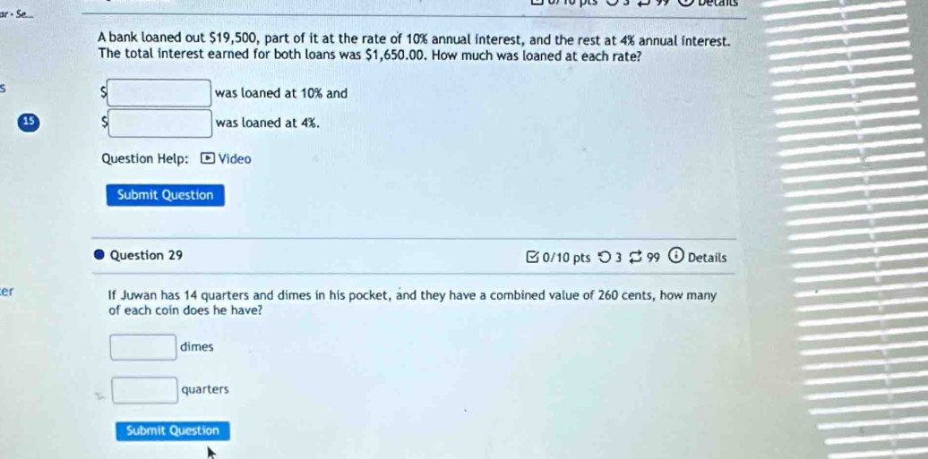 or × Se 
A bank loaned out $19,500, part of it at the rate of 10% annual interest, and the rest at 4% annual interest. 
The total interest earned for both loans was $1,650.00. How much was loaned at each rate? 
5 □ was loaned at 10% and
15 S □ was loaned at 4%. 
Question Help: Video 
Submit Question 
Question 29 0/10 pts つ3 $ 99 Details 
er 
If Juwan has 14 quarters and dimes in his pocket, and they have a combined value of 260 cents, how many 
of each coin does he have?
□ dimes
=□ quarters 
Submit Question