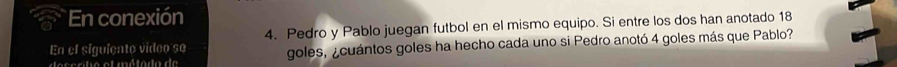 En conexión 
En el siguiento video se 4. Pedro y Pablo juegan futbol en el mismo equipo. Si entre los dos han anotado 18 
ss rle et métode de goles, ¿cuántos goles ha hecho cada uno si Pedro anotó 4 goles más que Pablo?