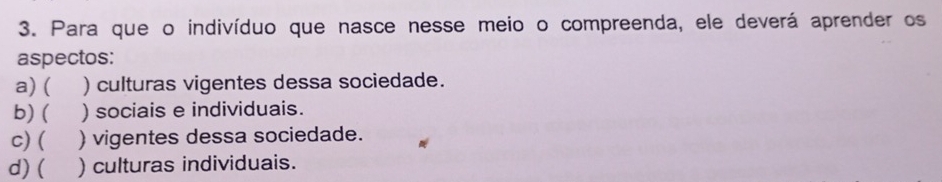 Para que o indivíduo que nasce nesse meio o compreenda, ele deverá aprender os
aspectos:
a)( ) culturas vigentes dessa sociedade.
b) ( ) sociais e individuais.
C) ( ) vigentes dessa sociedade.
d) ( ) culturas individuais.