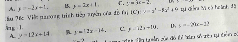 A. y=-2x+1. B. y=2x+1. C. y=3x-2. D. y=-3x
:âu 76: Viết phương trình tiếp tuyến của đồ thị (C): y=x^4-8x^2+9 tại điểm M có hoành độ
ằng -1. C. y=12x+10. D. y=-20x-22.
A. y=12x+14. B. y=12x-14.
x-2 n trình tiếp tuyến của đồ thị hàm số trên tại điểm có