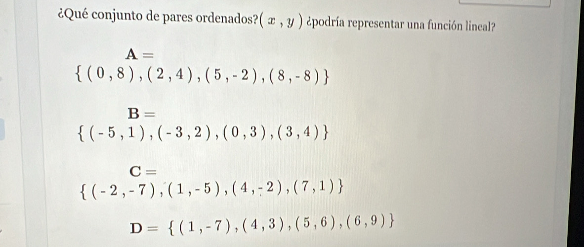 ¿Qué conjunto de pares ordenados? (x,y) ¿podría representar una función lineal?
A=
 (0,8),(2,4),(5,-2),(8,-8)
B=
 (-5,1),(-3,2),(0,3),(3,4)
C=
 (-2,-7),(1,-5),(4,-2),(7,1)
D= (1,-7),(4,3),(5,6),(6,9)