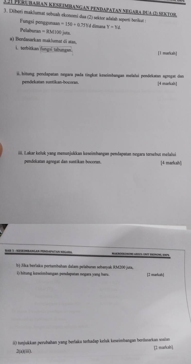 3.21 PERUBAHAN KESEIMBANGAN PENDAPATAN NEGARA DUA (2) SEKTOR. 
3. Diberi maklumat sebuah ekonomi dua (2) sektor adalah seperti berikut : 
Fungsi penggunaan =150+0.75Yd dimana Y=Yd. 
Pelaburan =RM100 juta. 
a) Berdasarkan maklumat di atas, 
i. terbitkan fungsi tabungan. [1 markah] 
ii.hitung pendapatan negara pada tingkat keseimbangan melalui pendekatan agregat dan 
pendekatan suntikan-bocoran. [4 markah] 
iii. Lakar keluk yang menunjukkan keseimbangan pendapatan negara tersebut melalui 
pendekatan agregat dan suntikan bocoran. [4 markah] 
BAB 3 : KESEIMBANGAN PENDAPATAN NEGARA. MAKROEKONOMI AE025: UNIT EKONOMI, KMPh
b) Jika berlaku pertambahan dalam pelaburan sebanyak RM200 juta, 
i) hitung keseimbangan pendapatan negara yang baru. [2 markah] 
ii) tunjukkan perubahan yang berlaku terhadap keluk keseimbangan berdasarkan soalan 
[2 markah] 
2(a)(iii).