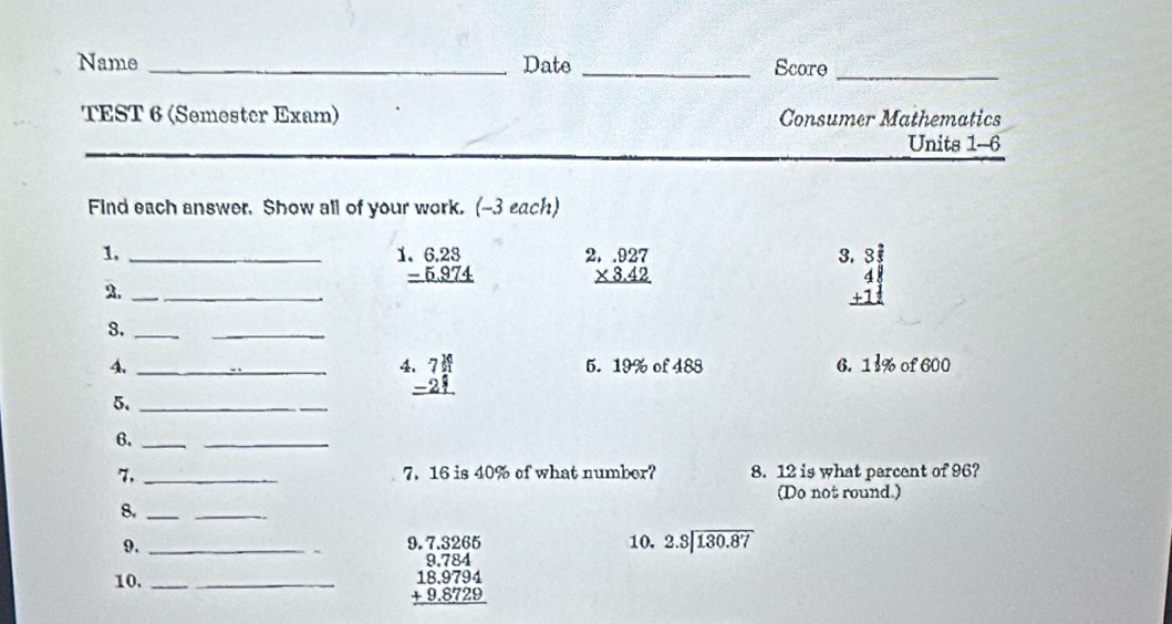 Name _Date _Score 
_ 
TEST 6 (Semester Exam) Consumer Mathematics 
Units 1--6 
Find each answer. Show all of your work. (-3 each) 
1._
beginarrayr 6.23 -5.974 hline endarray beginarrayr 2.927 * 3.42 hline endarray
3 beginarrayr 3 2/3  4 1/3  +1 1/2  hline endarray
2._ 
8._ 
_
beginarrayr 74 -21 hline endarray
4. _5. 19% of 488 6. 11% of 600
5._ 
6._ 
_ 
7, _7. 16 is 40% of what number? 8. 12 is what percent of 96? 
(Do not round.) 
8._ 
_ 
9. __10. 2.3encloselongdiv 130.87
10._
beginarrayr 9.7.3265 9.784 18.9794 +9.8729 hline endarray