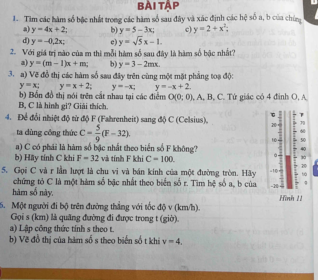 bài tập
1. Tìm các hàm số bậc nhất trong các hàm số sau đây và xác định các hệ số a, b của chúng
a) y=4x+2; b) y=5-3x; c) y=2+x^2;
d) y=-0,2x; e) y=sqrt(5)x-1.
2. Với giá trị nào của m thì mỗi hàm số sau đây là hàm số bậc nhất?
a) y=(m-1)x+m; b) y=3-2mx.
3. a) Vẽ đồ thị các hàm số sau đây trên cùng một mặt phẳng toạ độ:
y=x; y=x+2; y=-x; y=-x+2.
b) Bốn đồ thị nói trên cắt nhau tại các điểm O(0;0) , A, B, C. Tứ giác có 4 đỉnh O, A,
B, C là hình gì? Giải thích.
a F
4. Để đổi nhiệt độ từ độ F (Fahrenheit) sang độ C (Celsius), 70
ta dùng công thức C= 5/9 (F-32).
60
50
40
a) C có phải là hàm số bậc nhất theo biến số F không? : 30
b) Hãy tính C khi F=32 và tính F khi C=100.
20
5. Gọi C và r lần lượt là chu vi và bán kính của một đường tròn. Hãy -10 10
chứng tỏ C là một hàm số bậc nhất theo biến số r. Tìm hệ số a, b của -20 0
àm số này.
Hình 11
6. Một người đi bộ trên đường thẳng với tốc độ v (km/h).
Gọi s (km) là quãng đường đi được trong t (giờ).
a) Lập công thức tính s theo t.
b) Vẽ đồ thị của hàm số s theo biến số t khi v=4.