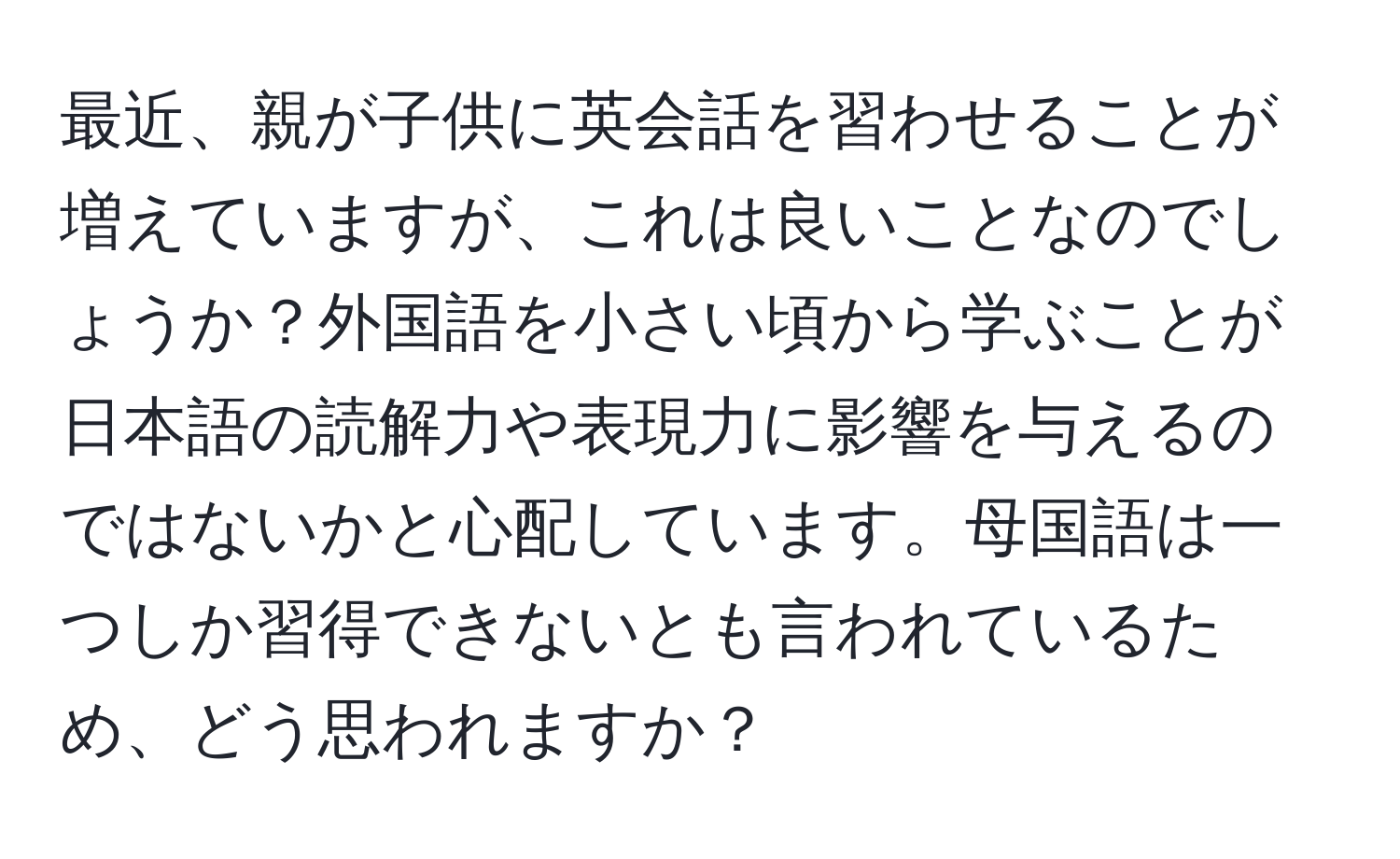 最近、親が子供に英会話を習わせることが増えていますが、これは良いことなのでしょうか？外国語を小さい頃から学ぶことが日本語の読解力や表現力に影響を与えるのではないかと心配しています。母国語は一つしか習得できないとも言われているため、どう思われますか？