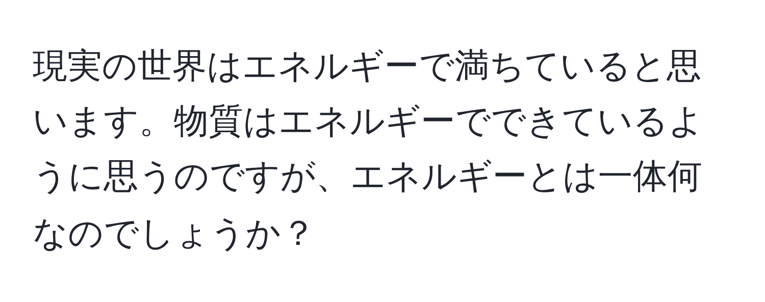 現実の世界はエネルギーで満ちていると思います。物質はエネルギーでできているように思うのですが、エネルギーとは一体何なのでしょうか？