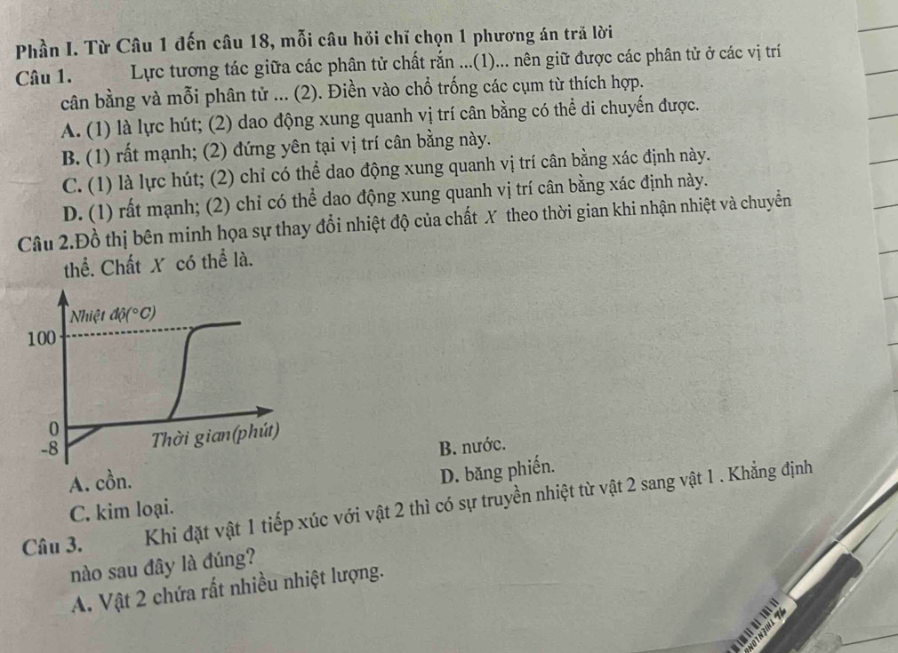 Phần I. Từ Câu 1 đến câu 18, mỗi câu hỏi chỉ chọn 1 phương án tră lời
Câu 1.  Lực tương tác giữa các phân tử chất rắn ...(1)... nên giữ được các phân tử ở các vị trí
cân bằng và mỗi phân tử ... (2). Điền vào chổ trống các cụm từ thích hợp.
A. (1) là lực hút; (2) dao động xung quanh vị trí cân bằng có thể di chuyến được.
B. (1) rất mạnh; (2) đứng yên tại vị trí cân bằng này.
C. (1) là lực hút; (2) chỉ có thể dao động xung quanh vị trí cân bằng xác định này.
D. (1) rất mạnh; (2) chỉ có thể dao động xung quanh vị trí cân bằng xác định này.
Câu 2.Đồ thị bên minh họa sự thay đổi nhiệt độ của chất X theo thời gian khi nhận nhiệt và chuyển
thể. Chất X có thể là.
A. cồn.B. nước.
D. băng phiến.
Câu 3. Khi đặt vật 1 tiếp xúc với vật 2 thì có sự truyền nhiệt từ vật 2 sang vật 1 . Khẳng định
C. kim loại.
nào sau đây là đúng?
A. Vật 2 chứa rất nhiều nhiệt lượng.