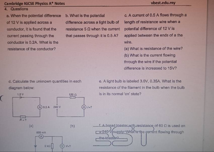 Cambridge IGCSE Physics A^* Notes vbest.edu.my
4. Questions
a. When the potential difference b. What is the potential c. A current of 0.5 A flows through a
of 12 V is applied across a difference across a light bulb of length of resistance wire when a

conductor, it is found that the resistance 5 Ω when the current potential difference of 12 V is
current passing through the that passes through it is 0.5 A? applied between the ends of a the
conductor is 0.2A. What is the wire.
resistance of the conductor? (a) What is resistance of the wire?
(b) What is the current flowing
through the wire if the potential
difference is increased to 15V?
d. Calculate the unknown quantities in each e. A light bulb is labeled 3.0V, 0.35A. What is the
diagram below: resistance of the filament in the bulb when the bulb
(is in its normal 'on' state?
(a) (b) f. A bread toaster with resistance of 60 Ω is used on
a 240 V supply: What is the current flowing through
the toaster ?