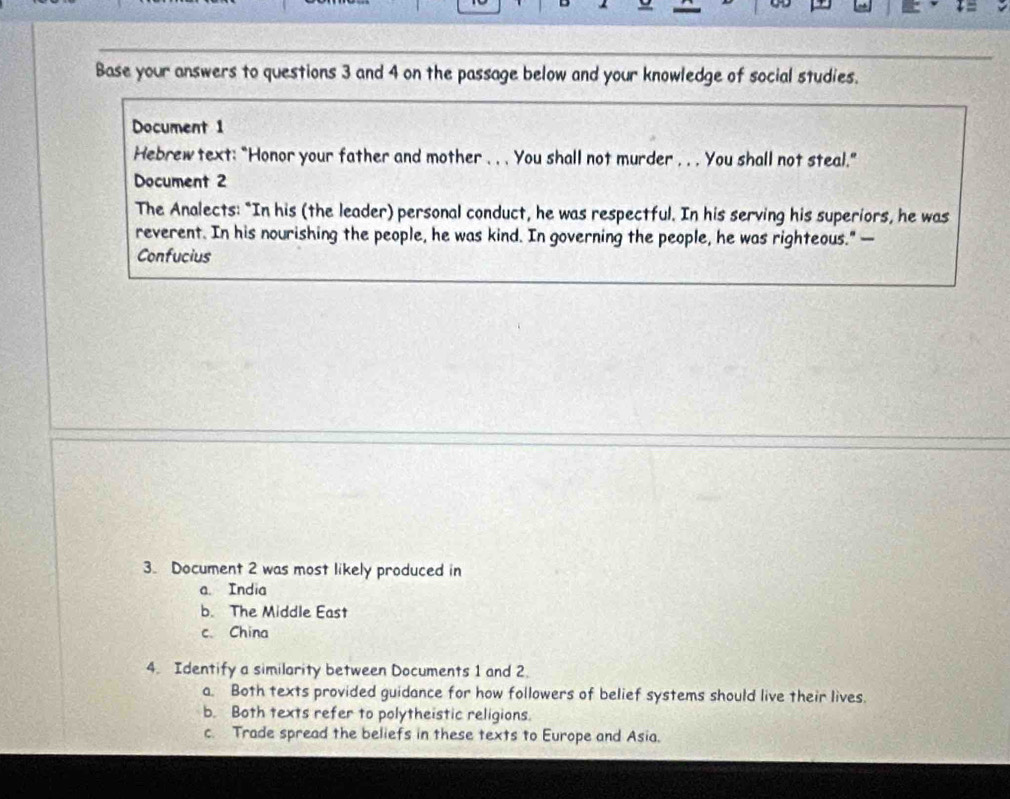 Base your answers to questions 3 and 4 on the passage below and your knowledge of social studies.
Document 1
Hebrew text: "Honor your father and mother .. . You shall not murder . . . You shall not steal."
Document 2
The Analects: "In his (the leader) personal conduct, he was respectful. In his serving his superiors, he was
reverent. In his nourishing the people, he was kind. In governing the people, he was righteous." —
Confucius
3. Document 2 was most likely produced in
a. India
b. The Middle East
c. China
4. Identify a similarity between Documents 1 and 2.
a. Both texts provided guidance for how followers of belief systems should live their lives.
b. Both texts refer to polytheistic religions.
c. Trade spread the beliefs in these texts to Europe and Asia.