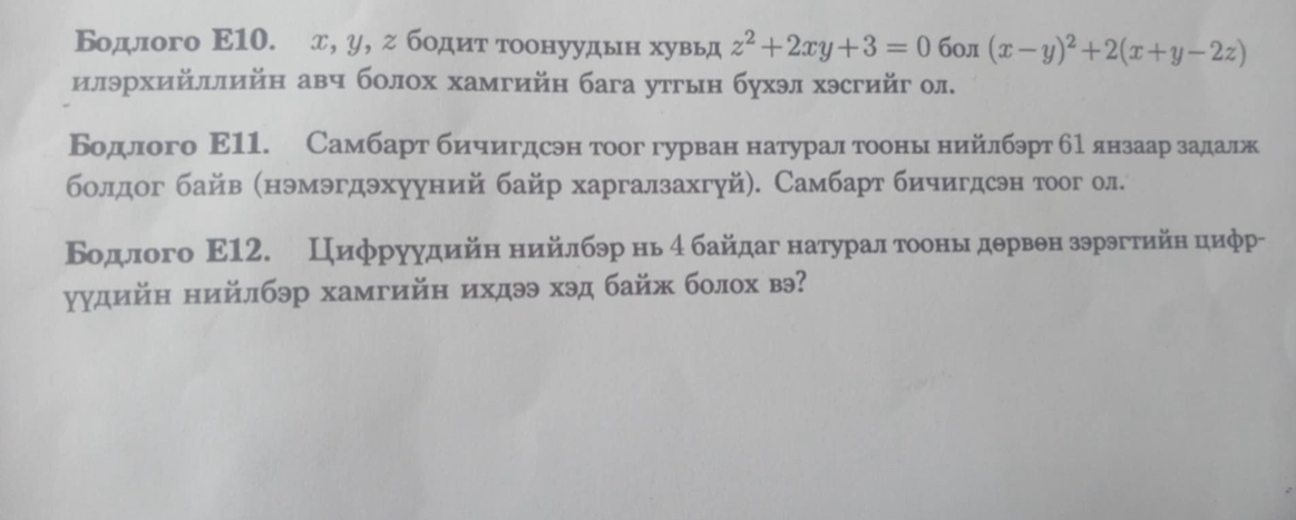 Бодлого Ε10. д, у, г бодит тоонуудьн хувьд z^2+2xy+3=0 б0л (x-y)^2+2(x+y-2z)
илэрхийллийн авч болох хамгийн бага утгын бухэл хэсгийг ол.
Бодлого Ε11. Самбарт бичигдсэн тоог гурван натурал тооныδнийлбэрт б1янзаар задалж
болдог байв (нэмэгдэхууний байр харгалзахгуй). Самбарт бичигдсэн тоог ол.
Бодлого Ε12. Цифруудийн нийлбэр нь 4 байдаг натуралαтооньιδдервен зэрэгтийн цифр-
уудийн нийлбэр хамгийη ихдээ хэд байж болох вэ?