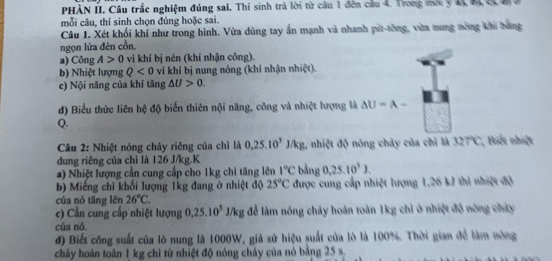 PHÀN II. Câu trắc nghiệm đúng sai. Thí sinh trả lời từ câu 1 đên cầu 4. Trong mời ý 44, 64 0, 4 ở 
mỗi câu, thí sinh chọn đúng hoặc sai. 
Câu 1. Xét khối khí như trong hình. Vừa dùng tay ấn mạnh và nhanh pit-tông, vùa mưng nong ki bang 
ngọn lửa đèn cồn. 
a) Công A>0 vì khí bị nén (khí nhận công). 
b) Nhiệt lượng Q<0</tex> vì khí bị nung nóng (khí nhận nhiệt). 
c) Nội năng của khí tăng △ U>0. 
d) Biểu thức liên hệ độ biến thiên nội năng, công và nhiệt lượng là AU=A-
Q. 
Câu 2: Nhiệt nóng chảy riêng của chì là 0, 25.10^5J/kg , nhiệt độ nóng chảy của chỉ là 327°C *, Biết nhiệt 
dung riêng của chì là 126 J/kg.K 
a) Nhiệt lượng cần cung cấp cho 1kg chỉ tăng lên 1°C bằng 0, 25, 10^3J, 
b) Miếng chỉ khối lượng 1kg đang ở nhiệt độ 25°C được cung cấp nhiệt lượng 1, 26 kJ thì nhiệt độ 
của nó tăng lên 26°C, 
e) Cần cung cấp nhiệt lượng 0, 25.10^5 J/kg để làm nóng chảy hoàn toàn 1kg chỉ ở nhiệt độ nóng chây 
của nó. 
đ) Biết công suất của lò nung là 1000W, giả sử hiệu suất của lò là 100%. Thời gian để làm nóng 
chảy hoàn toàn 1 kg chì từ nhiệt độ nóng chảy của nó bằng 25 s.