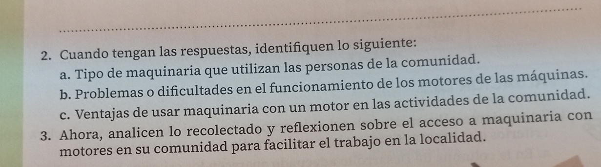 Cuando tengan las respuestas, identifiquen lo siguiente: 
a. Tipo de maquinaria que utilizan las personas de la comunidad. 
b. Problemas o dificultades en el funcionamiento de los motores de las máquinas. 
c. Ventajas de usar maquinaria con un motor en las actividades de la comunidad. 
3. Ahora, analicen lo recolectado y reflexionen sobre el acceso a maquinaria con 
motores en su comunidad para facilitar el trabajo en la localidad.