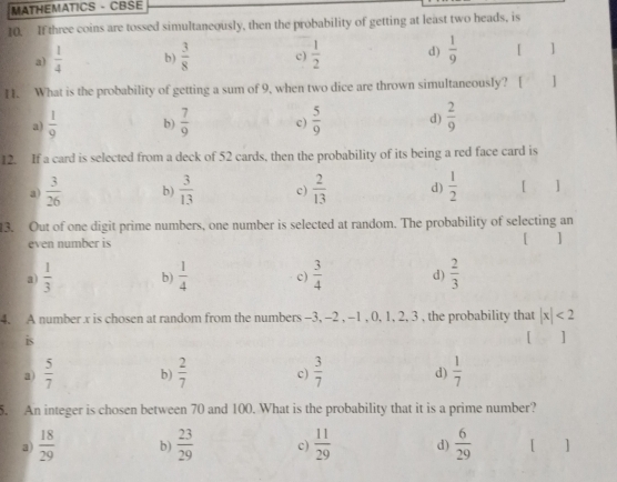 MATHEMATICS - CBSE
10. If three coins are tossed simultaneously, then the probability of getting at least two heads, is
a)  1/4  b)  3/8  c)  1/2  d)  1/9  「 ]
H. What is the probability of getting a sum of 9, when two dice are thrown simultaneously? [ ]
a)  1/9  b)  7/9  c)  5/9  d)  2/9 
12. If a card is selected from a deck of 52 cards, then the probability of its being a red face card is
a)  3/26  b)  3/13  c)  2/13  d)  1/2  [ ]
13. Out of one digit prime numbers, one number is selected at random. The probability of selecting an
even number is [ ]
a  1/3  b)  1/4  c)  3/4  d)  2/3 
4. A number x is chosen at random from the numbers -3, -2 , -1 , 0, 1, 2, 3 , the probability that |x|<2</tex> 
is [ ]
a)  5/7  b)  2/7  c)  3/7  d)  1/7 
5. An integer is chosen between 70 and 100. What is the probability that it is a prime number?
a)  18/29  b)  23/29  c)  11/29  d)  6/29  [ ]