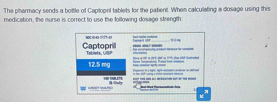 The pharmacy sends a bottle of Captopril tablets for the patient. When calculating a dosage using this 
medication, the nurse is correct to use the following dosage strength: 
NDC 0143-1171-01 Each tablet contains 
Captopre USP _ 12.5 mg
Captopril USUAL ADULT DOSAGE 
See accompanying product literature for complete 
Tablets, USP information 
Store al 20° 15 25°C (68' lo 77° tSee USP Costrolled 
Room Temperature). Protect from moisture.
12.5 mg Keeo container tighty closed 
Disgense in a tight, light-resistant container as defined 
in the osp using a child-resistant closure
100 TABLETS KEEP THIS AND ALL MEDICATION OUT OF THE REACH 
R Only OF∩HLOREN 
WEST-WARO Fntown, AU 07 124 West-Ward Pharmaceuticals Corp. 
C-