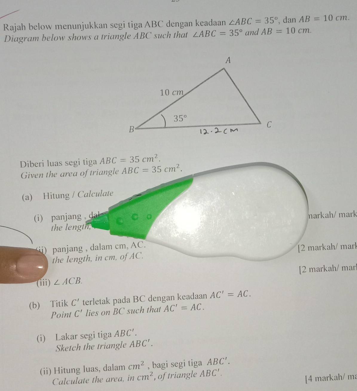 Rajah below menunjukkan segi tiga ABC dengan keadaan ∠ ABC=35° , dan AB=10cm.
Diagram below shows a triangle ABC such that ∠ ABC=35° and AB=10cm.
Diberi luas segi tiga ABC=35cm^2.
Given the area of triangle ABC=35cm^2.
(a) Hitung / Calculate
i  a  a   d 
markah/ mark
the length,
ii) panjang , dalam cm, AC.
the length, in cm, of AC. [2 markah/ mark
(iii) ∠ ACB. [2 markah/ marl
(b) Titik C' terletak pada BC dengan keadaan AC'=AC.
Point C' lies on BC such that AC'=AC.
(i) Lakar segi tiga ABC'.
Sketch the triangle ABC'.
(ii) Hitung luas, dalam cm^2 , bagi segi tiga ABC'.
Calculate the area, in cm^2 , of triangle ABC'.
[4 markah/ ma