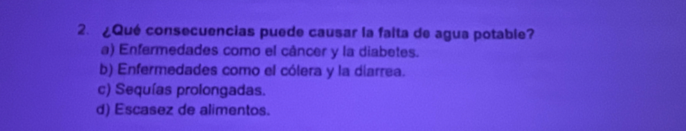 ¿Qué consecuencias puede causar la falta de agua potable?
a) Enfermedades como el cáncer y la diabetes.
b) Enfermedades como el cólera y la diarrea.
c) Sequías prolongadas.
d) Escasez de alimentos.