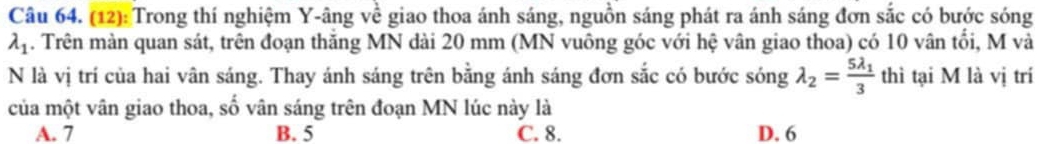 (12): Trong thí nghiệm Y -âng về giao thoa ánh sáng, nguồn sáng phát ra ánh sáng đơn sắc có bước sóng
lambda _1. Trên màn quan sát, trên đoạn thăng MN dài 20 mm (MN vuông góc với hệ vân giao thoa) có 10 vân tối, M và
N là vị trí của hai vân sáng. Thay ánh sáng trên bằng ánh sáng đơn sắc có bước sóng lambda _2=frac 5lambda _13 thì tại M là vị trí
của một vân giao thoa, số vân sáng trên đoạn MN lúc này là
A. 7 B. 5 C. 8. D. 6