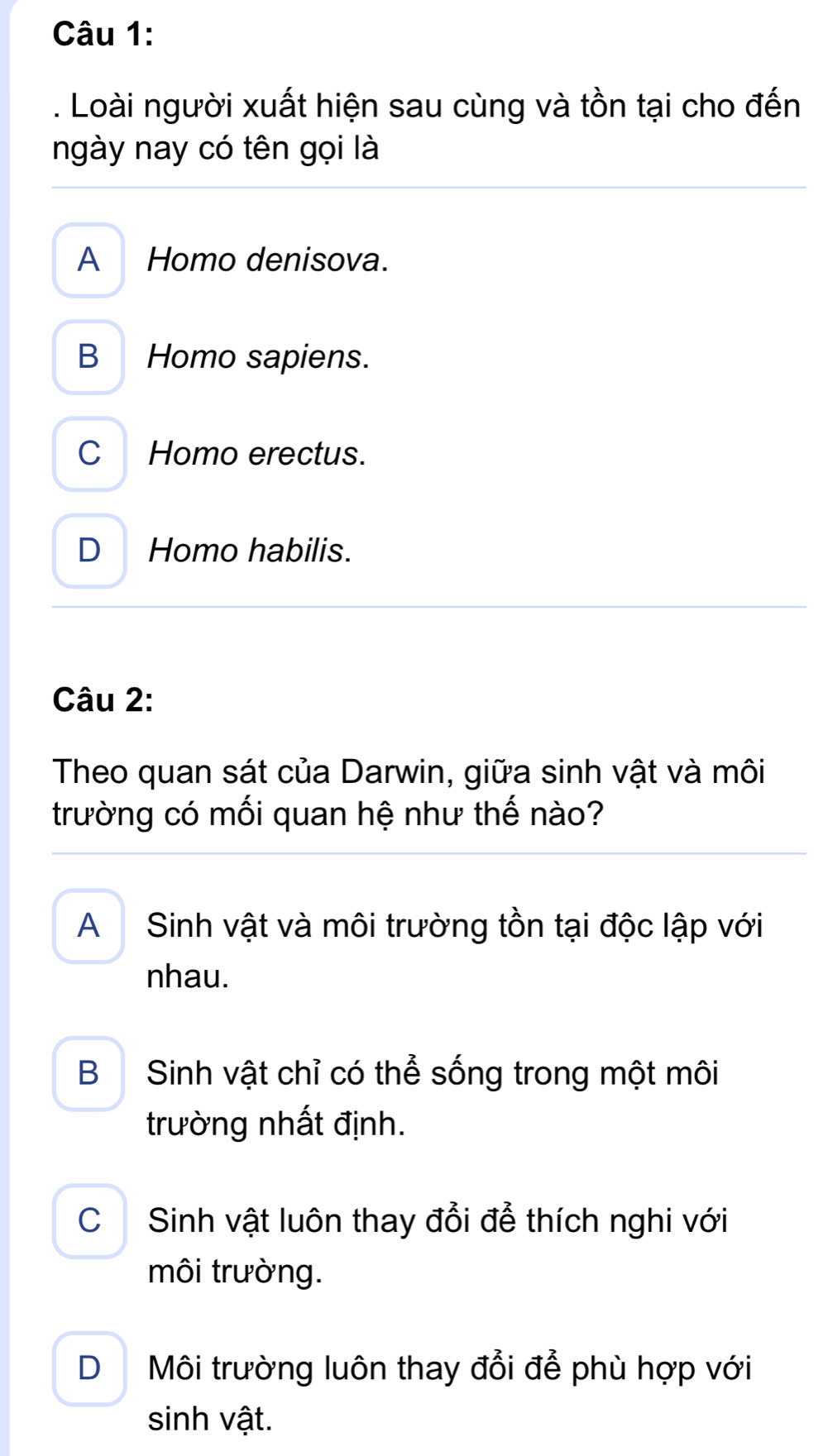 Loài người xuất hiện sau cùng và tồn tại cho đến
ngày nay có tên gọi là
A Homo denisova.
B Homo sapiens.
C Homo erectus.
D Homo habilis.
Câu 2:
Theo quan sát của Darwin, giữa sinh vật và môi
trường có mối quan hệ như thế nào?
A Sinh vật và môi trường tồn tại độc lập với
nhau.
B Sinh vật chỉ có thể sống trong một môi
trường nhất định.
C Sinh vật luôn thay đổi để thích nghi với
môi trường.
D Môi trường luôn thay đổi để phù hợp với
sinh vật.