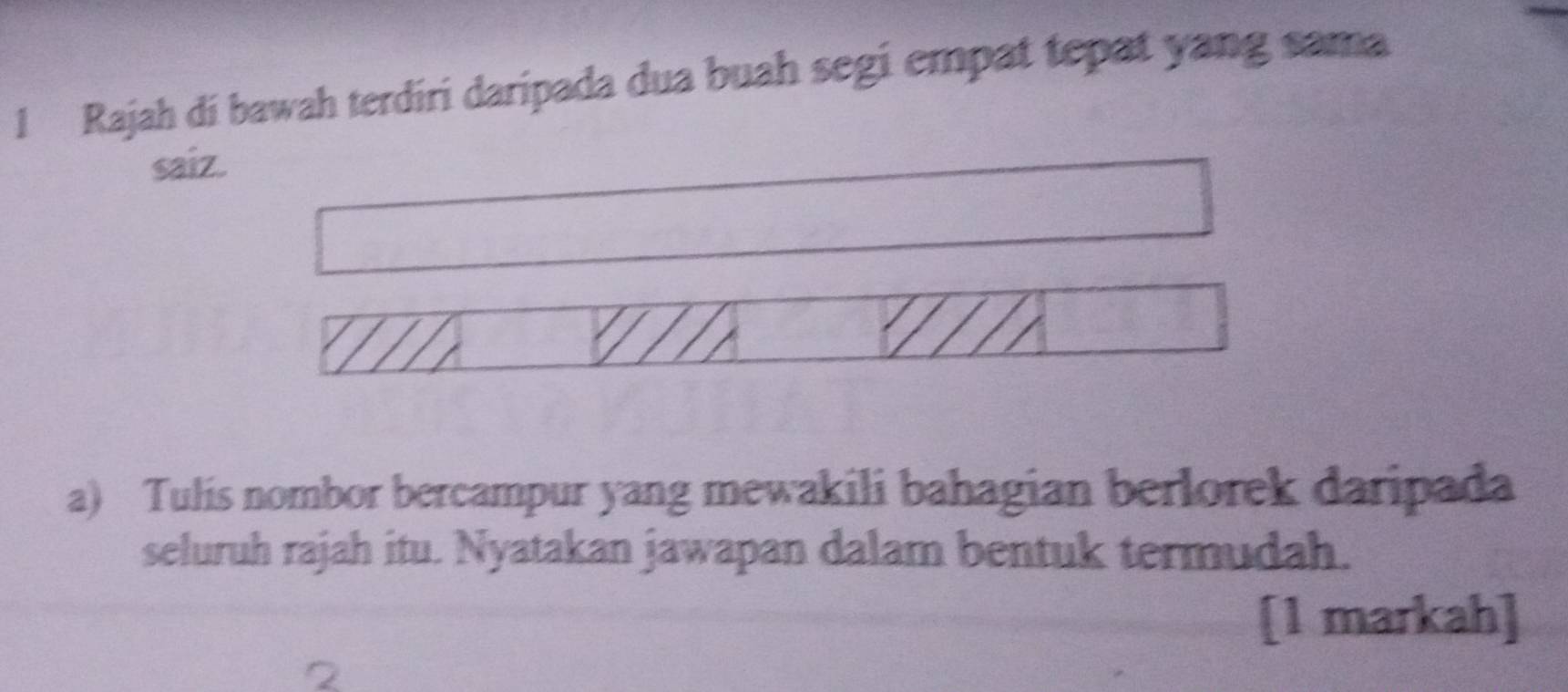 Rajah di bawah terdiri daripada dua buah segi empat tepat yang sama 
saiz. 
a) Tulis nombor bercampur yang mewakili bahagian berlorek daripada 
seluruh rajah itu. Nyatakan jawapan dalam bentuk termudah. 
[1 markah]