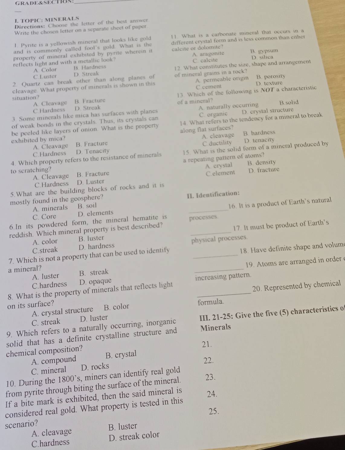 GRADE&SECTION:_
I. TOPIC: MINERALS
Directions: Choose the letter of the best answer.
Write the chosen letter on a separate sheet of paper.
1. Pyrite is a yellowish mineral that looks like gold [1. What is a carbonate mineral that occurs in a
and is commonly called fool's gold. What is the different crystal form and is less common than either
property of mineral exhibited by pyrite wherein it calcite or dolomite? B. gypsum
C. calcite
reflects light and with a metallic look? A. aragonite D. silica
A Color B. Hardness
C.Luster D. Streak 12. What constitutes the size, shape and arrangement
2. Quartz can break other than along planes of of mineral grains in a rock?
cleavage. What property of minerals is shown in this A. permeable origin B. porosity
C. cement D. texture
A. Cleavage B. Fracture 13. Which of the following is NOT a characteristic
situation?
C.Hardness D. Streak of a mineral?
3. Some minerals like mica has surfaces with planes A. naturally occurring B.solid
of weak bonds in the crystals. Thus, its crystals can C. organic D. crystal structure
be peeled like layers of onion. What is the property 14. What refers to the tendency for a mineral to break
along flat surfaces?
exhibited by mica?
A. Cleavage B. Fracture A. cleavage B. hardness
C.Hardness D. Tenacity C.ductility D. tenacity
4. Which property refers to the resistance of minerals 15. What is the solid form of a mineral produced by
a repeating pattern of atoms?
A. Cleavage B. Fracture A. crystal B. density
to scratching? D. fracture
C.Hardness D. Luster C.element
5.What are the building blocks of rocks and it is
mostly found in the geosphere?
II. Identification:
A. minerals B. soil
16. It is a product of Earth's natural
C. Core D. elements
_
6.In its powdered form, the mineral hematite is processes.
reddish. Which mineral property is best described?_
A. color B. luster 17. It must be product of Earth's
C.streak D. hardness physical processes.
7. Which is not a property that can be used to identify_
18. Have definite shape and volume
A. luster B. streak _19. Atoms are arranged in order 
a mineral?
C.hardness D. opaque
increasing pattern.
8. What is the property of minerals that reflects light
on its surface? _20. Represented by chemical
A. crystal structure B. color formula.
C. streak D. luster
9. Which refers to a naturally occurring, inorganic III. 21-25: Give the five (5) characteristics of
solid that has a definite crystalline structure and Minerals
21.
chemical composition?
A. compound B. crystal
22.
C. mineral D. rocks
10. During the 1800’s, miners can identify real gold
from pyrite through biting the surface of the mineral. 23.
If a bite mark is exhibited, then the said mineral is 24.
considered real gold. What property is tested in this
25.
scenario?
A. cleavage B. luster
C.hardness D. streak color