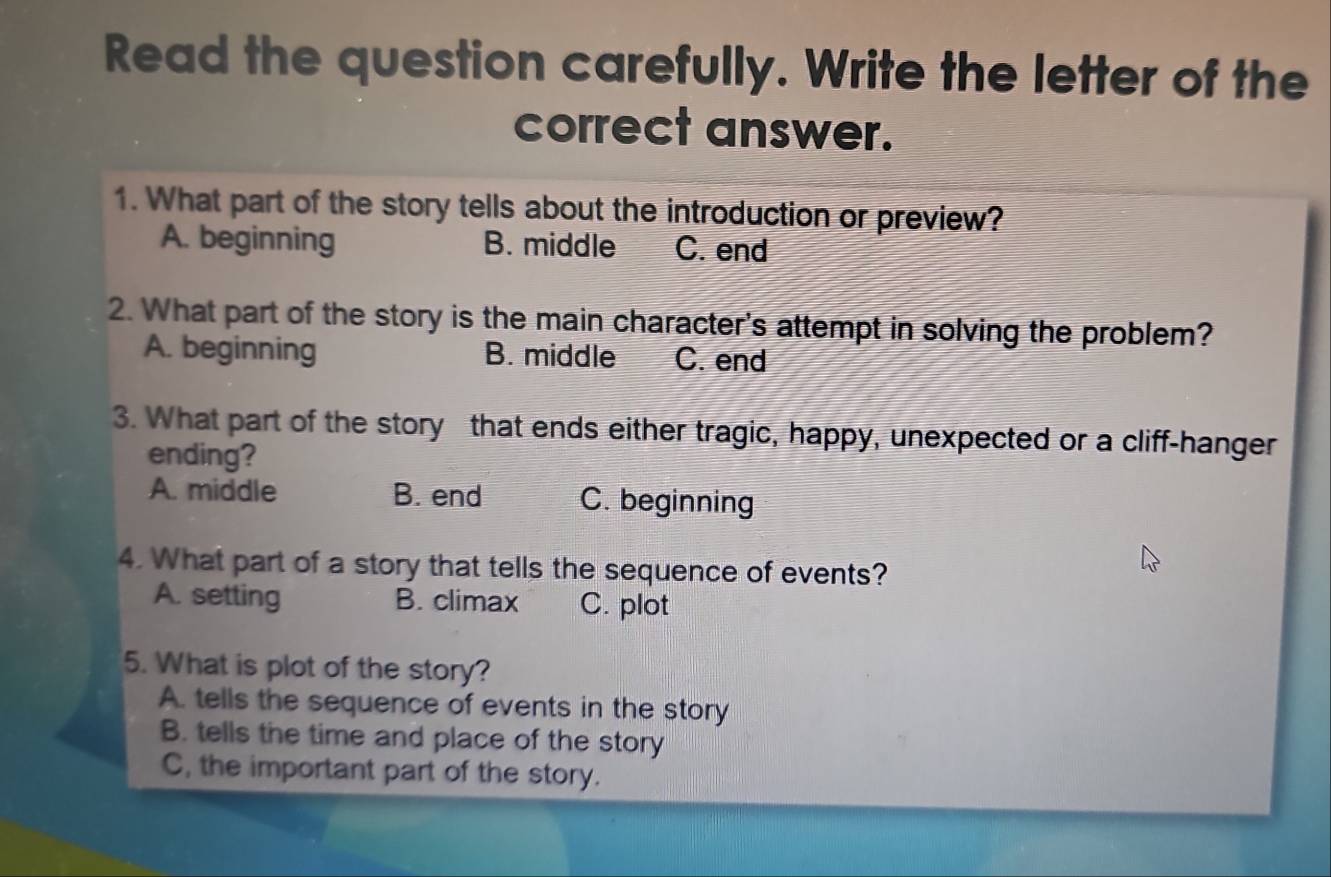 Read the question carefully. Write the letter of the
correct answer.
1. What part of the story tells about the introduction or preview?
A. beginning B. middle C. end
2. What part of the story is the main character's attempt in solving the problem?
A. beginning B. middle C. end
3. What part of the story that ends either tragic, happy, unexpected or a cliff-hanger
ending?
A. middle B. end C. beginning
4. What part of a story that tells the sequence of events?
A. setting B. climax C. plot
5. What is plot of the story?
A. tells the sequence of events in the story
B. tells the time and place of the story
C, the important part of the story.