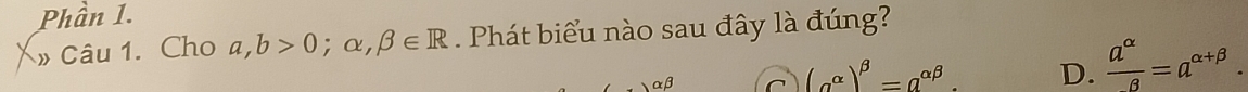 Phần 1.
» Câu 1. Cho a,b>0;alpha ,beta ∈ R Phát biểu nào sau đây là đúng?
αβ C (alpha^(alpha))^beta =a^(alpha beta). D.  a^(alpha)/beta  =a^(alpha +beta).