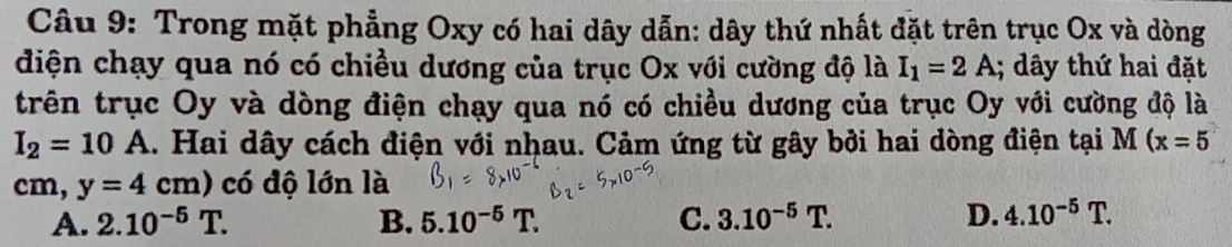 Trong mặt phẳng Oxy có hai dây dẫn: dây thứ nhất đặt trên trục Ox và dòng
diện chạy qua nó có chiều dương của trục Ox với cường độ là I_1=2A; dây thứ hai đặt
trên trục Oy và dòng điện chạy qua nó có chiều dương của trục Oy với cường độ là
I_2=10A.. Hai dây cách điện với nhau. Cảm ứng từ gây bởi hai dòng điện tại M (x=5
cn 1. y=4cm) có độ lớn là
A. 2.10^(-5)T. B. 5.10^(-5)T. C. 3.10^(-5)T. D. 4.10^(-5)T.