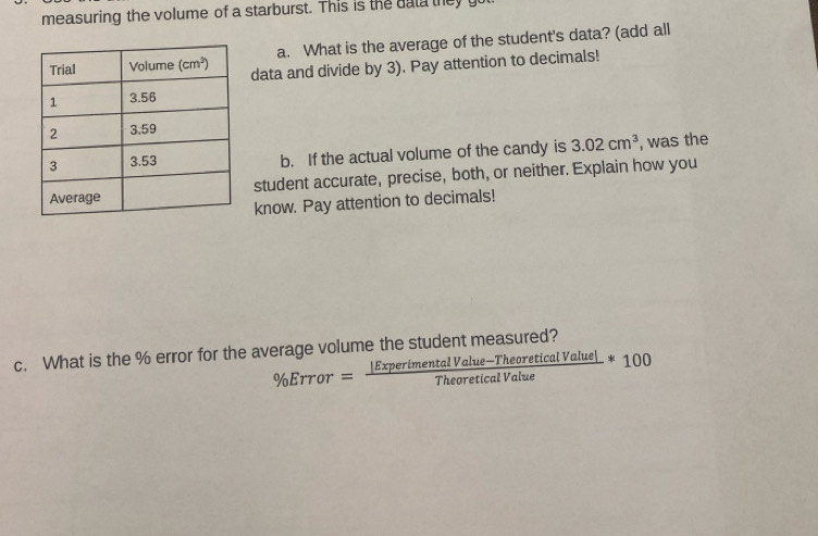 measuring the volume of a starburst. This is the data they y
a. What is the average of the student's data? (add all
data and divide by 3). Pay attention to decimals!
b. If the actual volume of the candy is 3.02cm^3 , was the
student accurate, precise, both, or neither. Explain how you
know. Pay attention to decimals!
c. What is the % error for the average volume the student measured?
% Error= (|ExperimentalValue-TheoreticalValue|)/TheoreticalValue *100