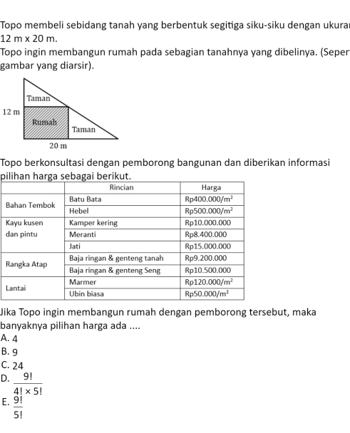 Topo membeli sebidang tanah yang berbentuk segitiga siku-siku dengan ukurar
12m* 20m.
Topo ingin membangun rumah pada sebagian tanahnya yang dibelinya. (Seper
gambar yang diarsir).
Topo berkonsultasi dengan pemborong bangunan dan diberikan informasi
pi
B
K
d
R
L
Jika Topo ingin membangun rumah dengan pemborong tersebut, maka
banyaknya pilihan harga ada ....
A. 4
B. 9
C. 24
D.  9!/4!* 5! 
E.  9!/5! 