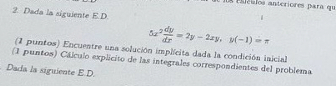 cal culos anteriores para qu 
2. Dada la siguiente E.D.
5x^2 dy/dx =2y-2xy, y(-1)=π
(1 puntos) Encuentre una solución implícita dada la condición inicial 
(1 puntos) Cálculo explicito de las integrales correspondientes del problema 
Dada la siguiente E.D.