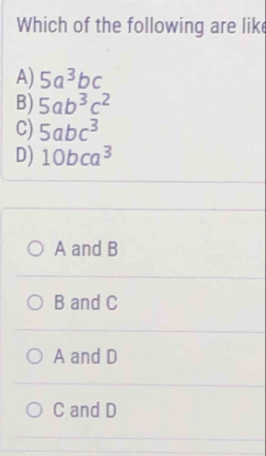 Which of the following are lik
A) 5a^3bc
B) 5ab^3c^2
C) 5abc^3
D) 10bca^3
A and B
B and C
A and D
C and D