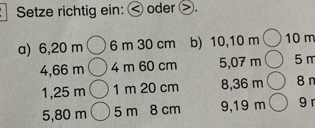 Setze richtig ein: < oder >. 
a) 6,20 m 6 m 30 cm b) 10,10 m 10 m
4, 66 m 4 m 60 cm 5,07 m 5 m
1,25 m 1 m 20 cm 8,36 m 8 n
5,80 m 5 m 8 cm 9,19 m 9 r