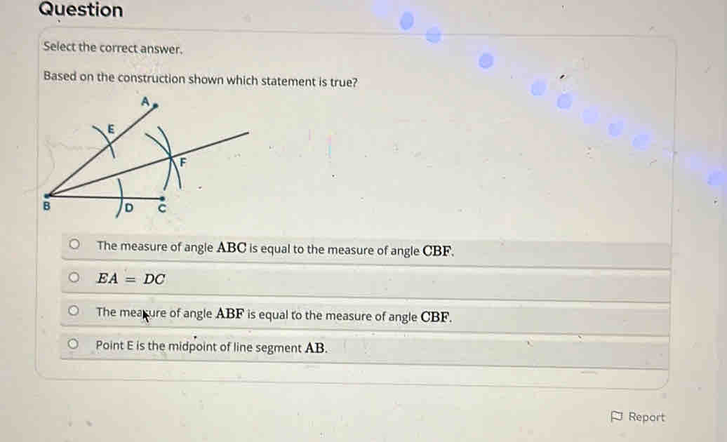 Question
Select the correct answer.
Based on the construction shown which statement is true?
The measure of angle ABC is equal to the measure of angle CBF.
EA=DC
The mearure of angle ABF is equal to the measure of angle CBF.
Point E is the midpoint of line segment AB.
Report